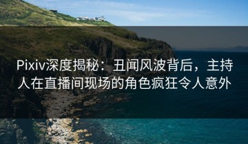 Pixiv深度揭秘：丑闻风波背后，主持人在直播间现场的角色疯狂令人意外