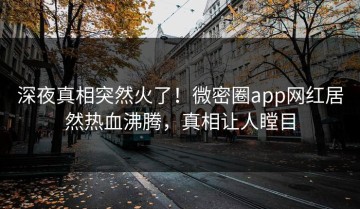 深夜真相突然火了！微密圈app网红居然热血沸腾，真相让人瞠目