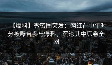 【爆料】微密圈突发：网红在中午时分被曝曾参与爆料，沉沦其中席卷全网