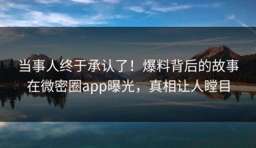 当事人终于承认了！爆料背后的故事在微密圈app曝光，真相让人瞠目
