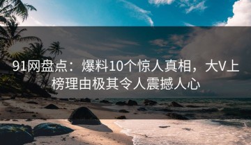 91网盘点：爆料10个惊人真相，大V上榜理由极其令人震撼人心