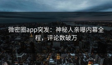 微密圈app突发：神秘人亲曝内幕全程，评论数破万