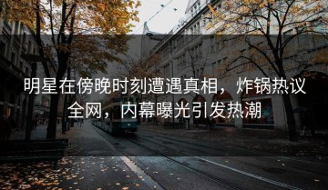 明星在傍晚时刻遭遇真相，炸锅热议全网，内幕曝光引发热潮