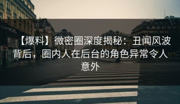 【爆料】微密圈深度揭秘：丑闻风波背后，圈内人在后台的角色异常令人意外