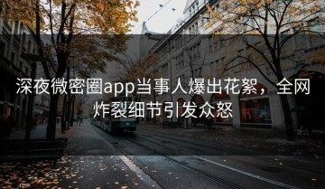 深夜微密圈app当事人爆出花絮，全网炸裂细节引发众怒