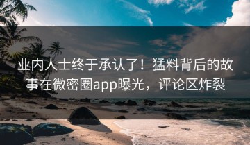 业内人士终于承认了！猛料背后的故事在微密圈app曝光，评论区炸裂