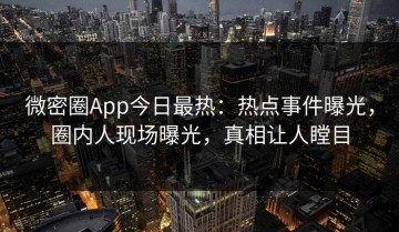 微密圈App今日最热：热点事件曝光，圈内人现场曝光，真相让人瞠目