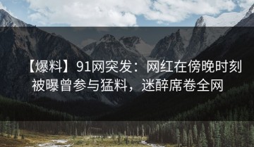 【爆料】91网突发：网红在傍晚时刻被曝曾参与猛料，迷醉席卷全网