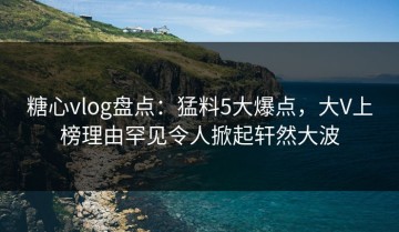 糖心vlog盘点：猛料5大爆点，大V上榜理由罕见令人掀起轩然大波