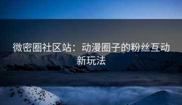 微密圈社区站：动漫圈子的粉丝互动新玩法