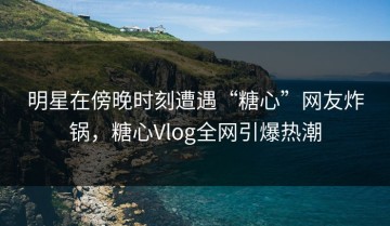 明星在傍晚时刻遭遇“糖心”网友炸锅，糖心Vlog全网引爆热潮