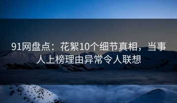 91网盘点：花絮10个细节真相，当事人上榜理由异常令人联想