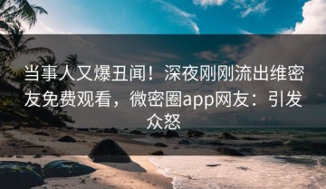 当事人又爆丑闻！深夜刚刚流出维密友免费观看，微密圈app网友：引发众怒