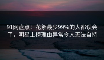 91网盘点：花絮最少99%的人都误会了，明星上榜理由异常令人无法自持