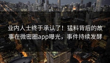 业内人士终于承认了！猛料背后的故事在微密圈app曝光，事件持续发酵