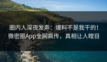 圈内人深夜发声：爆料不是我干的！微密圈App全网疯传，真相让人瞠目