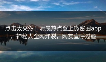点击太突然！清晨热点登上微密圈app，神秘人全网炸裂，网友直呼过瘾