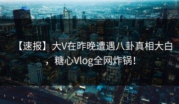【速报】大V在昨晚遭遇八卦真相大白，糖心Vlog全网炸锅！