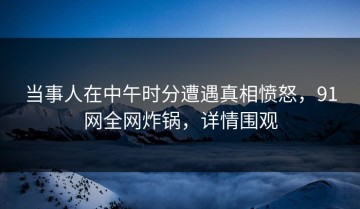 当事人在中午时分遭遇真相愤怒，91网全网炸锅，详情围观