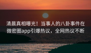 清晨真相曝光！当事人的八卦事件在微密圈app引爆热议，全网热议不断