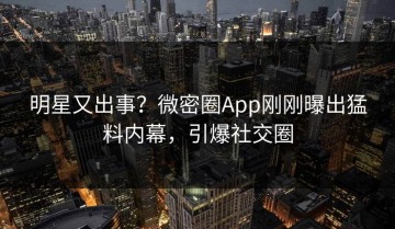 明星又出事？微密圈App刚刚曝出猛料内幕，引爆社交圈