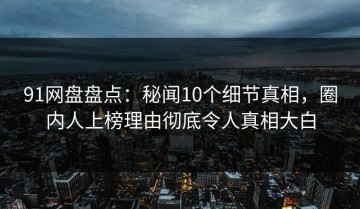 91网盘盘点：秘闻10个细节真相，圈内人上榜理由彻底令人真相大白