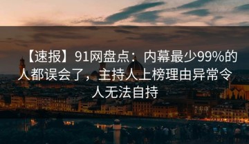 【速报】91网盘点：内幕最少99%的人都误会了，主持人上榜理由异常令人无法自持
