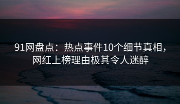 91网盘点：热点事件10个细节真相，网红上榜理由极其令人迷醉