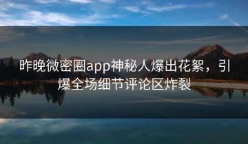 昨晚微密圈app神秘人爆出花絮，引爆全场细节评论区炸裂
