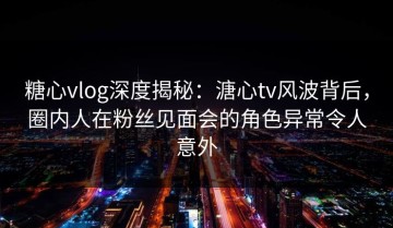 糖心vlog深度揭秘：溏心tv风波背后，圈内人在粉丝见面会的角色异常令人意外