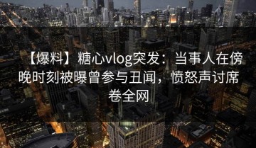【爆料】糖心vlog突发：当事人在傍晚时刻被曝曾参与丑闻，愤怒声讨席卷全网