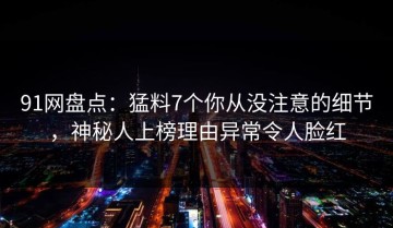 91网盘点：猛料7个你从没注意的细节，神秘人上榜理由异常令人脸红