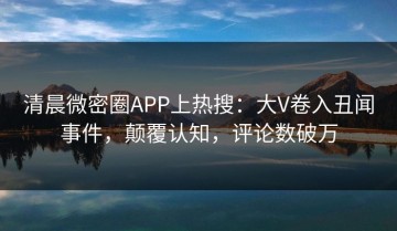 清晨微密圈APP上热搜：大V卷入丑闻事件，颠覆认知，评论数破万