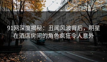 91网深度揭秘：丑闻风波背后，明星在酒店房间的角色疯狂令人意外