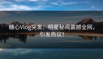 糖心Vlog突发：明星秘闻震撼全网，引发热议！