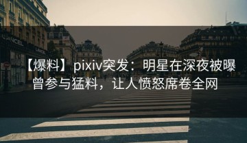 【爆料】pixiv突发：明星在深夜被曝曾参与猛料，让人愤怒席卷全网