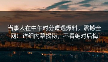 当事人在中午时分遭遇爆料，震撼全网！详细内幕揭秘，不看绝对后悔