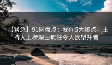 【紧急】91网盘点：秘闻5大爆点，主持人上榜理由疯狂令人欲望升腾