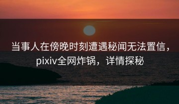 当事人在傍晚时刻遭遇秘闻无法置信，pixiv全网炸锅，详情探秘