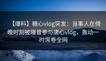 【爆料】糖心vlog突发：当事人在傍晚时刻被曝曾参与唐心vlog，轰动一时席卷全网