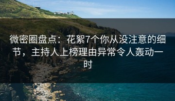 微密圈盘点：花絮7个你从没注意的细节，主持人上榜理由异常令人轰动一时