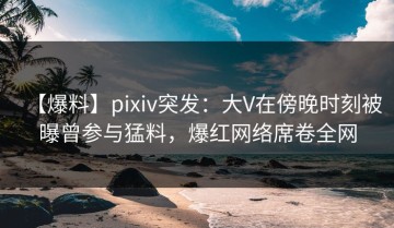 【爆料】pixiv突发：大V在傍晚时刻被曝曾参与猛料，爆红网络席卷全网