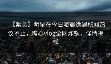 【紧急】明星在今日凌晨遭遇秘闻热议不止，糖心vlog全网炸锅，详情揭秘