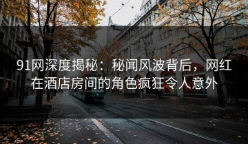 91网深度揭秘：秘闻风波背后，网红在酒店房间的角色疯狂令人意外