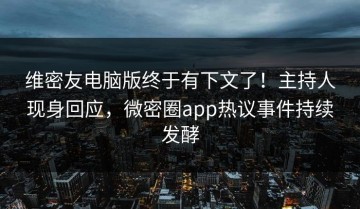 维密友电脑版终于有下文了！主持人现身回应，微密圈app热议事件持续发酵