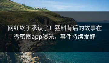 网红终于承认了！猛料背后的故事在微密圈app曝光，事件持续发酵