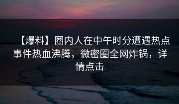 【爆料】圈内人在中午时分遭遇热点事件热血沸腾，微密圈全网炸锅，详情点击