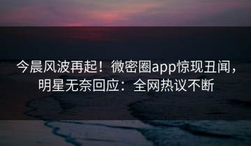今晨风波再起！微密圈app惊现丑闻，明星无奈回应：全网热议不断