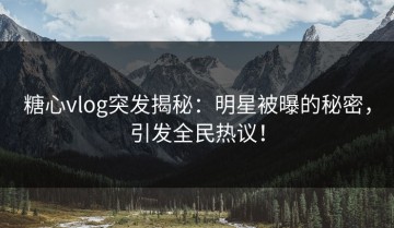 糖心vlog突发揭秘：明星被曝的秘密，引发全民热议！