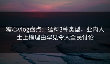 糖心vlog盘点：猛料3种类型，业内人士上榜理由罕见令人全民讨论